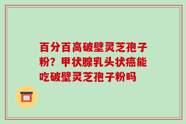 百分百高破壁灵芝孢子粉？甲状腺乳头状癌能吃破壁灵芝孢子粉吗-第1张图片-破壁灵芝孢子粉研究指南