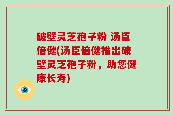 破壁灵芝孢子粉 汤臣倍健(汤臣倍健推出破壁灵芝孢子粉，助您健康长寿)-第1张图片-破壁灵芝孢子粉研究指南