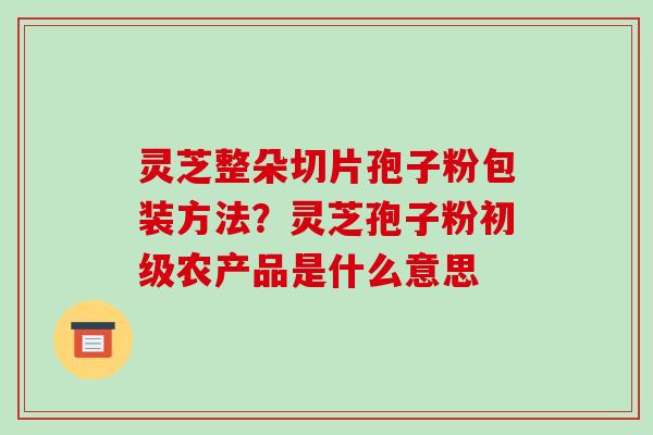 灵芝整朵切片孢子粉包装方法?灵芝孢子粉初级农产品是什么意思-第1张图片-破壁灵芝孢子粉研究指南 灵芝整朵切片孢子粉包装方法?灵芝孢子粉初级农产品是什么意思-第1张图片-破壁灵芝孢子粉研究指南