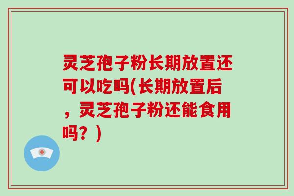 灵芝孢子粉长期放置还可以吃吗(长期放置后，灵芝孢子粉还能食用吗？)-第1张图片-破壁灵芝孢子粉研究指南