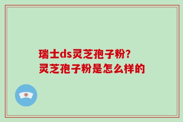 瑞士ds灵芝孢子粉？灵芝孢子粉是怎么样的-第1张图片-破壁灵芝孢子粉研究指南