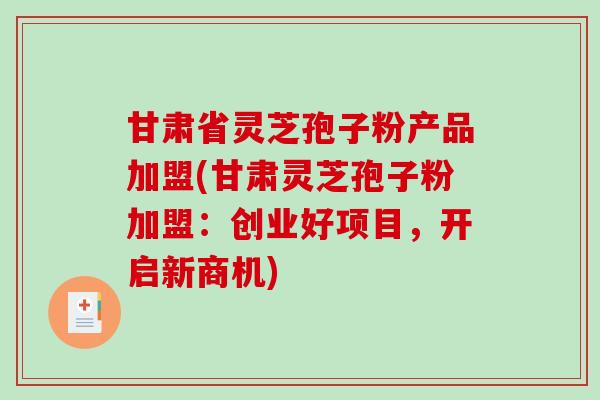 甘肃省灵芝孢子粉产品加盟(甘肃灵芝孢子粉加盟:创业好项目,开启新商机)-第1张图片-破壁灵芝孢子粉研究指南 甘肃省灵芝孢子粉产品加盟(甘肃灵芝孢子粉加盟:创业好项目,开启新商机)-第1张图片-破壁灵芝孢子粉研究指南