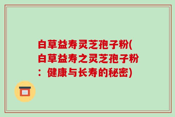 白草益寿灵芝孢子粉(白草益寿之灵芝孢子粉:健康与长寿的秘密)-第1张图片-破壁灵芝孢子粉研究指南 白草益寿灵芝孢子粉(白草益寿之灵芝孢子粉:健康与长寿的秘密)-第1张图片-破壁灵芝孢子粉研究指南