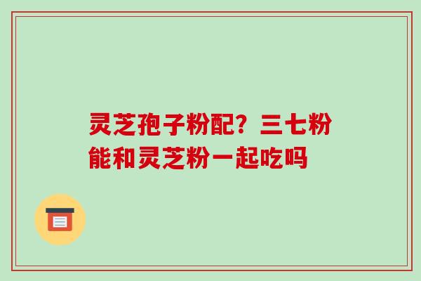 灵芝孢子粉配?三七粉能和灵芝粉一起吃吗-第1张图片-破壁灵芝孢子粉研究指南 灵芝孢子粉配?三七粉能和灵芝粉一起吃吗-第1张图片-破壁灵芝孢子粉研究指南