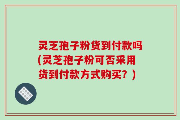 灵芝孢子粉货到付款吗(灵芝孢子粉可否采用货到付款方式购买？)-第1张图片-破壁灵芝孢子粉研究指南