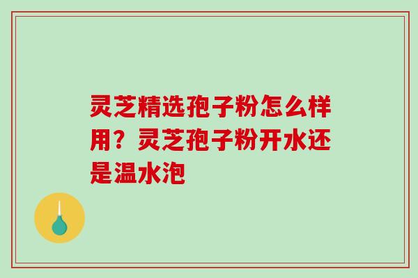灵芝精选孢子粉怎么样用？灵芝孢子粉开水还是温水泡-第1张图片-破壁灵芝孢子粉研究指南