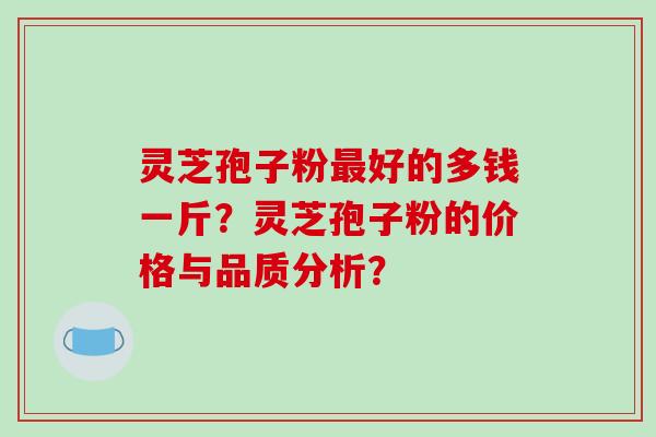 灵芝孢子粉最好的多钱一斤？灵芝孢子粉的价格与品质分析？-第1张图片-破壁灵芝孢子粉研究指南