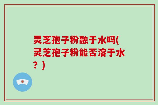 灵芝孢子粉融于水吗(灵芝孢子粉能否溶于水？)-第1张图片-破壁灵芝孢子粉研究指南