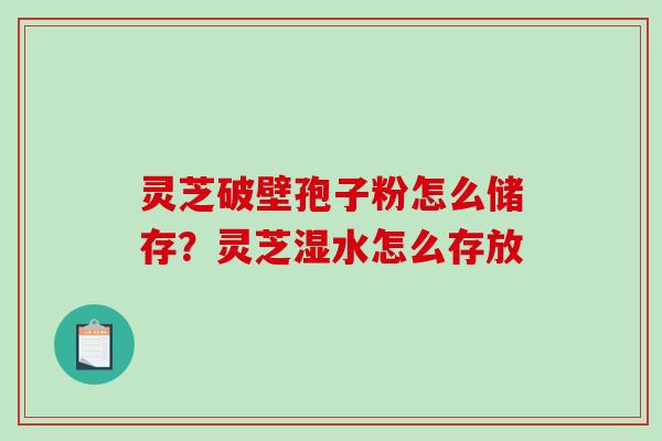 灵芝破壁孢子粉怎么储存？灵芝湿水怎么存放-第1张图片-破壁灵芝孢子粉研究指南