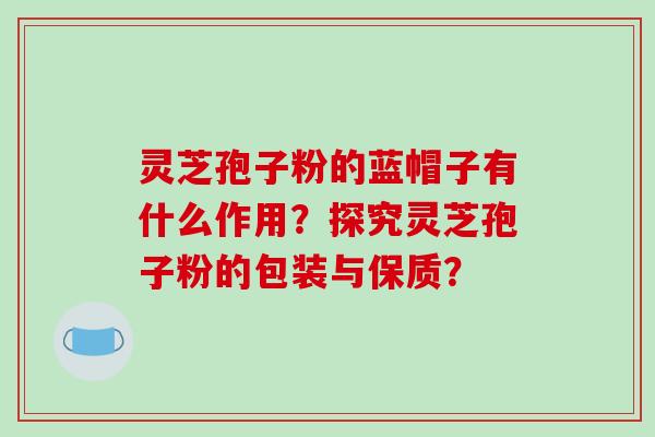灵芝孢子粉的蓝帽子有什么作用?探究灵芝孢子粉的包装与保质?-第1张图片-破壁灵芝孢子粉研究指南 灵芝孢子粉的蓝帽子有什么作用?探究灵芝孢子粉的包装与保质?-第1张图片-破壁灵芝孢子粉研究指南