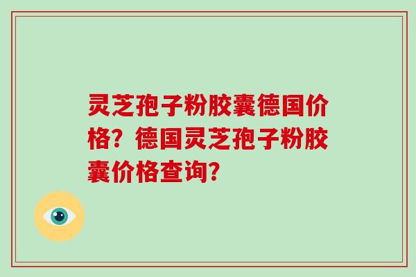 灵芝孢子粉胶囊德国价格？德国灵芝孢子粉胶囊价格查询？-第1张图片-破壁灵芝孢子粉研究指南