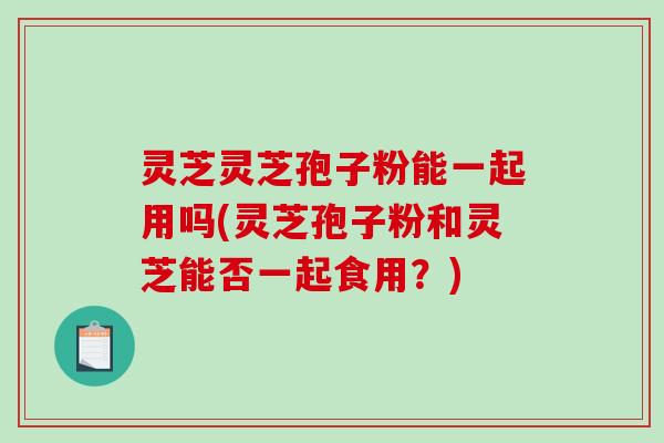 灵芝灵芝孢子粉能一起用吗(灵芝孢子粉和灵芝能否一起食用?)-第1张图片-破壁灵芝孢子粉研究指南 灵芝灵芝孢子粉能一起用吗(灵芝孢子粉和灵芝能否一起食用?)-第1张图片-破壁灵芝孢子粉研究指南