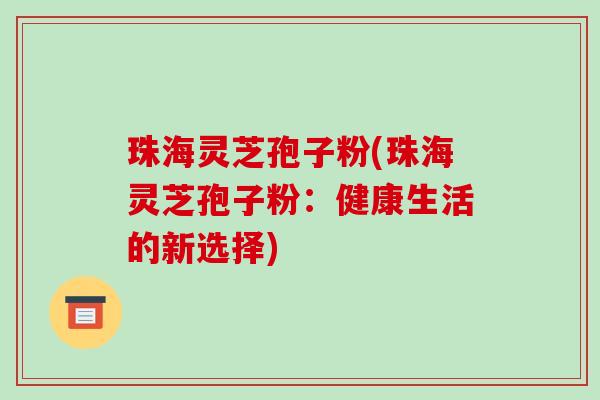 珠海灵芝孢子粉(珠海灵芝孢子粉：健康生活的新选择)-第1张图片-破壁灵芝孢子粉研究指南