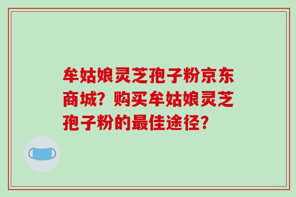 牟姑娘灵芝孢子粉京东商城？购买牟姑娘灵芝孢子粉的最佳途径？-第1张图片-破壁灵芝孢子粉研究指南