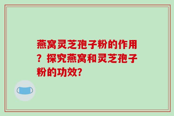 燕窝灵芝孢子粉的作用?探究燕窝和灵芝孢子粉的功效?-第1张图片-破壁灵芝孢子粉研究指南 燕窝灵芝孢子粉的作用?探究燕窝和灵芝孢子粉的功效?-第1张图片-破壁灵芝孢子粉研究指南
