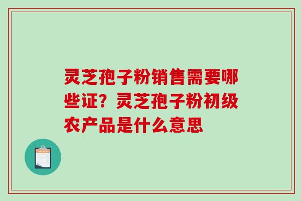 灵芝孢子粉销售需要哪些证?灵芝孢子粉初级农产品是什么意思-第1张图片-破壁灵芝孢子粉研究指南 灵芝孢子粉销售需要哪些证?灵芝孢子粉初级农产品是什么意思-第1张图片-破壁灵芝孢子粉研究指南