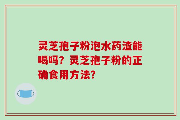 灵芝孢子粉泡水药渣能喝吗？灵芝孢子粉的正确食用方法？-第1张图片-破壁灵芝孢子粉研究指南