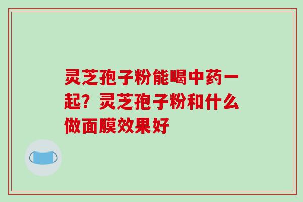 灵芝孢子粉能喝中药一起？灵芝孢子粉和什么做面膜效果好-第1张图片-破壁灵芝孢子粉研究指南