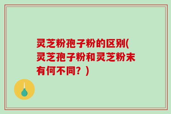 灵芝粉孢子粉的区别(灵芝孢子粉和灵芝粉末有何不同？)-第1张图片-破壁灵芝孢子粉研究指南
