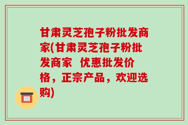 甘肃灵芝孢子粉批发商家(甘肃灵芝孢子粉批发商家  优惠批发价格，正宗产品，欢迎选购)-第1张图片-破壁灵芝孢子粉研究指南