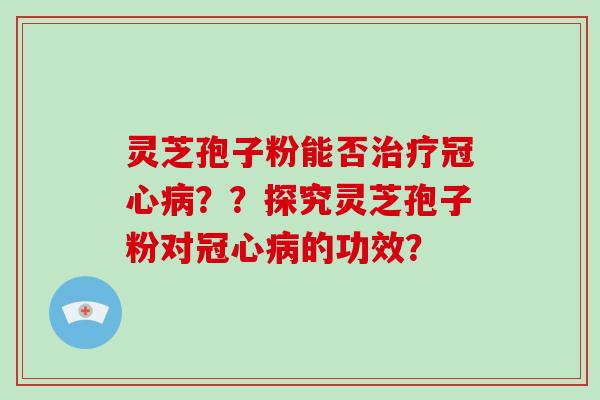 灵芝孢子粉能否治疗冠心病？？探究灵芝孢子粉对冠心病的功效？-第1张图片-破壁灵芝孢子粉研究指南
