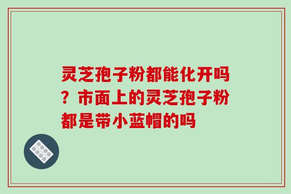 灵芝孢子粉都能化开吗？市面上的灵芝孢子粉都是带小蓝帽的吗-第1张图片-破壁灵芝孢子粉研究指南