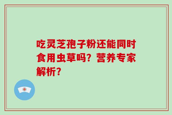 吃灵芝孢子粉还能同时食用虫草吗?营养专家解析?-第1张图片-破壁灵芝孢子粉研究指南 吃灵芝孢子粉还能同时食用虫草吗?营养专家解析?-第1张图片-破壁灵芝孢子粉研究指南