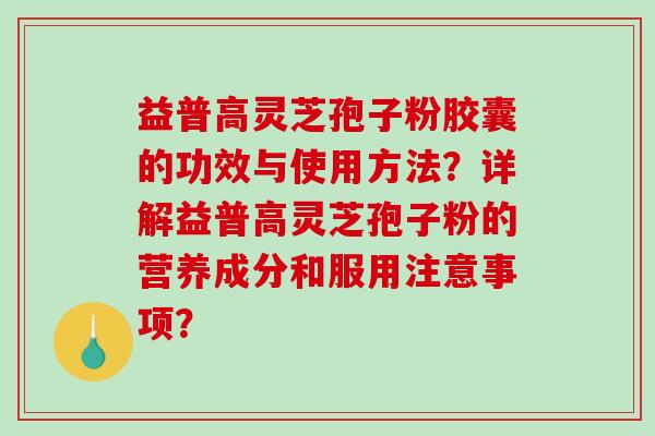 益普高灵芝孢子粉胶囊的功效与使用方法？详解益普高灵芝孢子粉的营养成分和服用注意事项？-第1张图片-破壁灵芝孢子粉研究指南