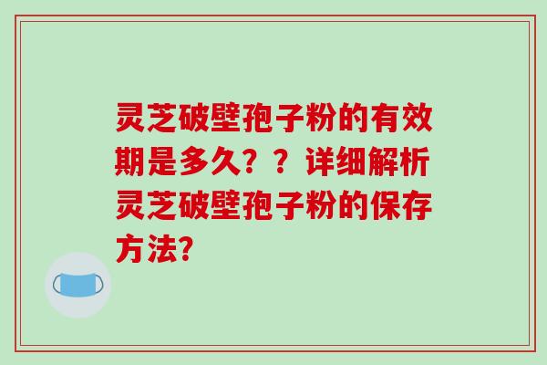 灵芝破壁孢子粉的有效期是多久？？详细解析灵芝破壁孢子粉的保存方法？-第1张图片-破壁灵芝孢子粉研究指南