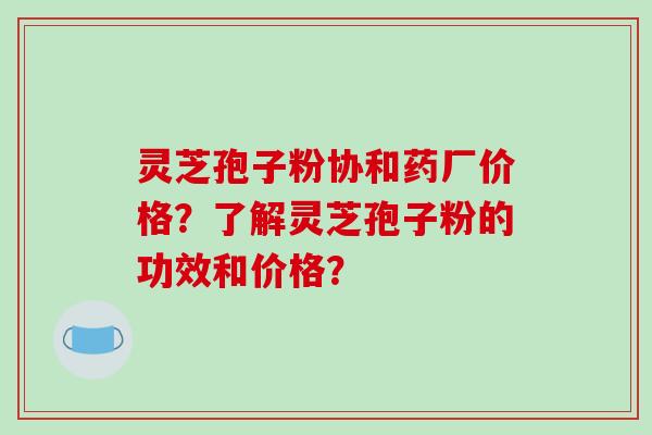 灵芝孢子粉协和药厂价格？了解灵芝孢子粉的功效和价格？-第1张图片-破壁灵芝孢子粉研究指南