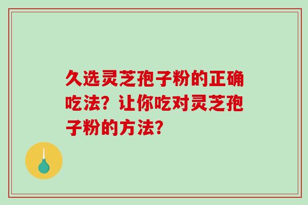 久选灵芝孢子粉的正确吃法?让你吃对灵芝孢子粉的方法?-第1张图片-破壁灵芝孢子粉研究指南 久选灵芝孢子粉的正确吃法?让你吃对灵芝孢子粉的方法?-第1张图片-破壁灵芝孢子粉研究指南