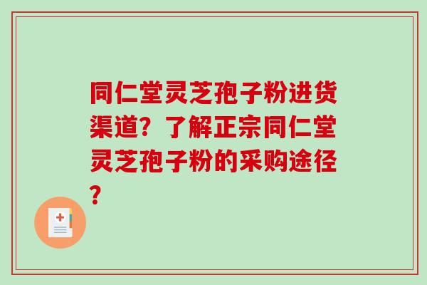 同仁堂灵芝孢子粉进货渠道？了解正宗同仁堂灵芝孢子粉的采购途径？-第1张图片-破壁灵芝孢子粉研究指南