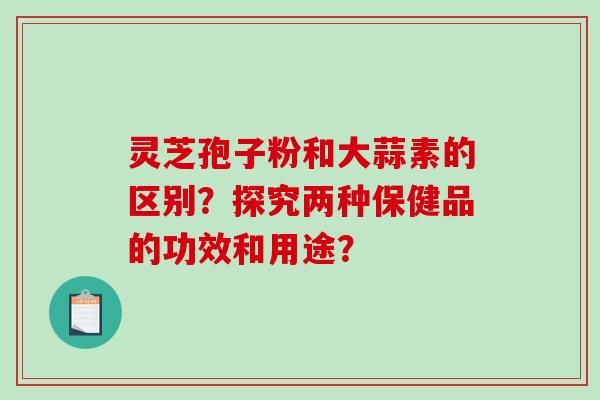 灵芝孢子粉和大蒜素的区别？探究两种保健品的功效和用途？-第1张图片-破壁灵芝孢子粉研究指南