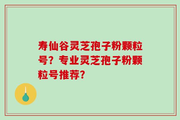 寿仙谷灵芝孢子粉颗粒号？专业灵芝孢子粉颗粒号推荐？-第1张图片-破壁灵芝孢子粉研究指南