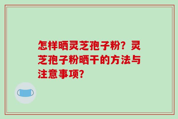 怎样晒灵芝孢子粉？灵芝孢子粉晒干的方法与注意事项？-第1张图片-破壁灵芝孢子粉研究指南