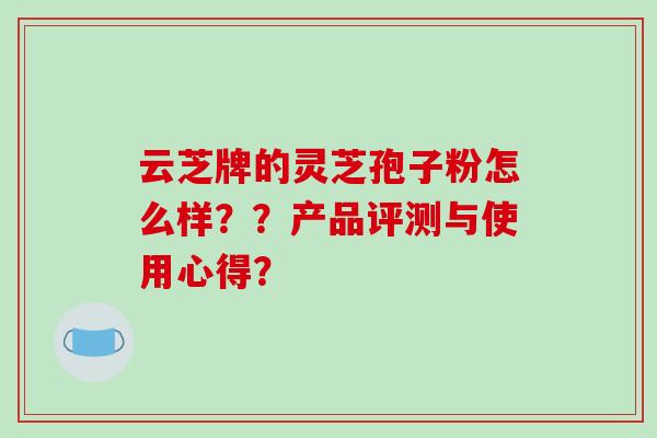 云芝牌的灵芝孢子粉怎么样？？产品评测与使用心得？-第1张图片-破壁灵芝孢子粉研究指南