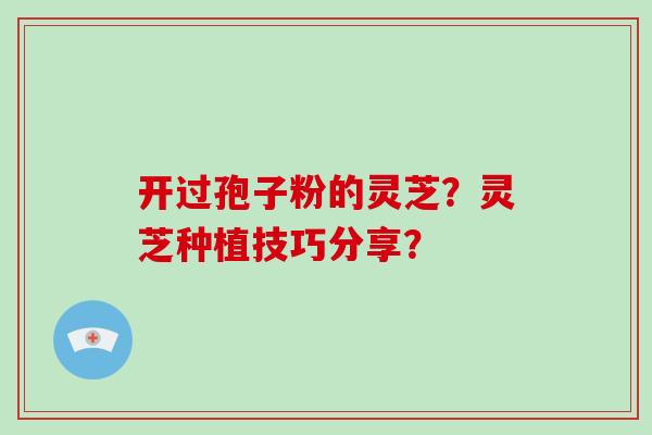 开过孢子粉的灵芝？灵芝种植技巧分享？-第1张图片-破壁灵芝孢子粉研究指南