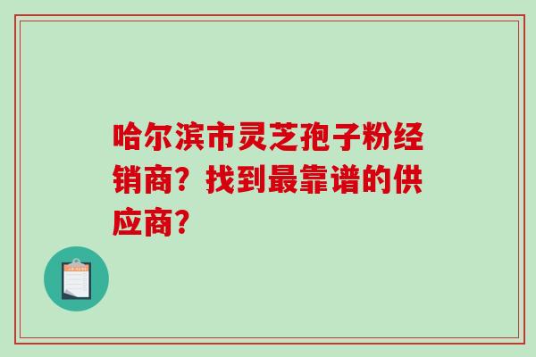 哈尔滨市灵芝孢子粉经销商？找到最靠谱的供应商？-第1张图片-破壁灵芝孢子粉研究指南