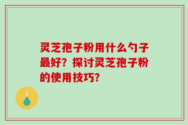 灵芝孢子粉用什么勺子最好?探讨灵芝孢子粉的使用技巧?-第1张图片-破壁灵芝孢子粉研究指南 灵芝孢子粉用什么勺子最好?探讨灵芝孢子粉的使用技巧?-第1张图片-破壁灵芝孢子粉研究指南