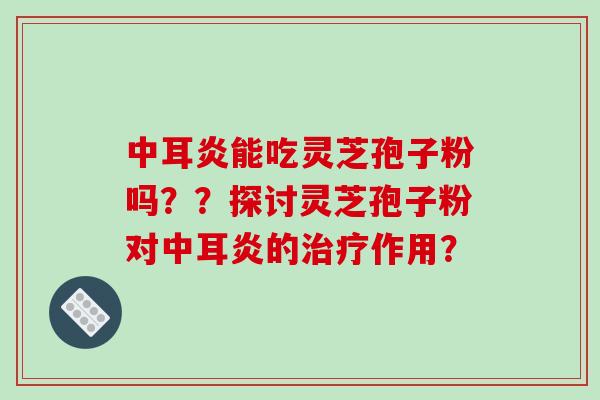 中耳炎能吃灵芝孢子粉吗??探讨灵芝孢子粉对中耳炎的治疗作用?-第1张图片-破壁灵芝孢子粉研究指南 中耳炎能吃灵芝孢子粉吗??探讨灵芝孢子粉对中耳炎的治疗作用?-第1张图片-破壁灵芝孢子粉研究指南