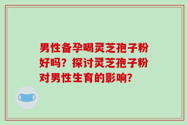 男性备孕喝灵芝孢子粉好吗?探讨灵芝孢子粉对男性生育的影响?-第1张图片-破壁灵芝孢子粉研究指南 男性备孕喝灵芝孢子粉好吗?探讨灵芝孢子粉对男性生育的影响?-第1张图片-破壁灵芝孢子粉研究指南