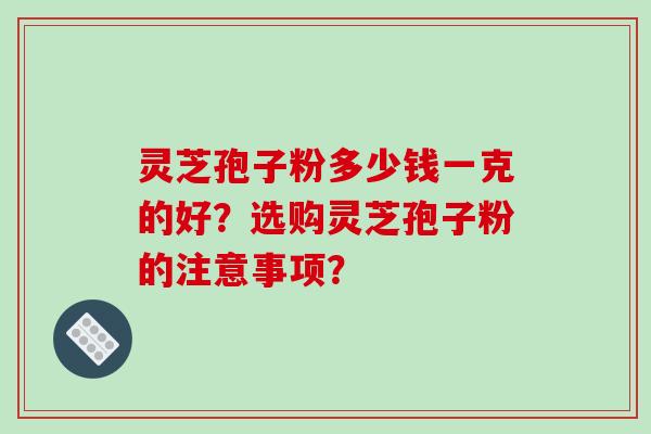 灵芝孢子粉多少钱一克的好？选购灵芝孢子粉的注意事项？-第1张图片-破壁灵芝孢子粉研究指南