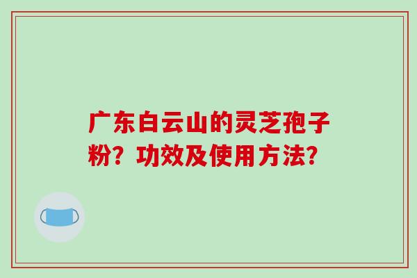 广东白云山的灵芝孢子粉？功效及使用方法？-第1张图片-破壁灵芝孢子粉研究指南