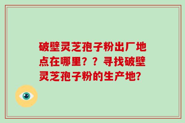 破壁灵芝孢子粉出厂地点在哪里？？寻找破壁灵芝孢子粉的生产地？-第1张图片-破壁灵芝孢子粉研究指南