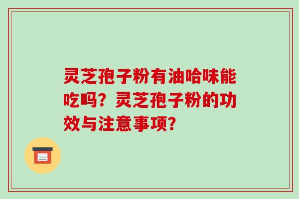灵芝孢子粉有油哈味能吃吗？灵芝孢子粉的功效与注意事项？-第1张图片-破壁灵芝孢子粉研究指南