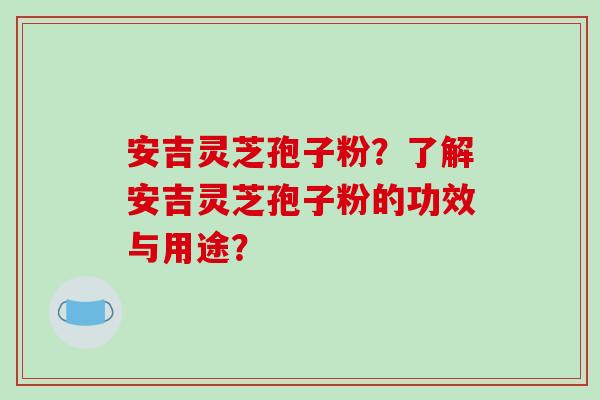 安吉灵芝孢子粉?了解安吉灵芝孢子粉的功效与用途?-第1张图片-破壁灵芝孢子粉研究指南 安吉灵芝孢子粉?了解安吉灵芝孢子粉的功效与用途?-第1张图片-破壁灵芝孢子粉研究指南