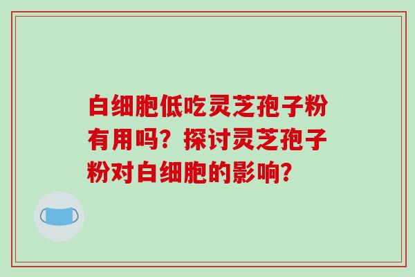 白细胞低吃灵芝孢子粉有用吗？探讨灵芝孢子粉对白细胞的影响？-第1张图片-破壁灵芝孢子粉研究指南