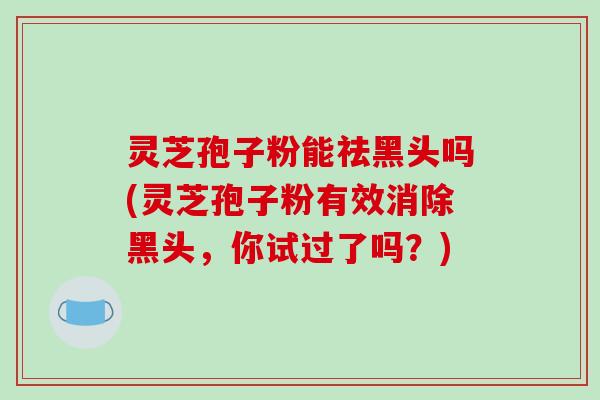 灵芝孢子粉能祛黑头吗(灵芝孢子粉有效消除黑头,你试过了吗?)-第1张图片-破壁灵芝孢子粉研究指南 灵芝孢子粉能祛黑头吗(灵芝孢子粉有效消除黑头,你试过了吗?)-第1张图片-破壁灵芝孢子粉研究指南