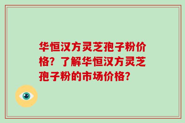 华恒汉方灵芝孢子粉价格？了解华恒汉方灵芝孢子粉的市场价格？-第1张图片-破壁灵芝孢子粉研究指南