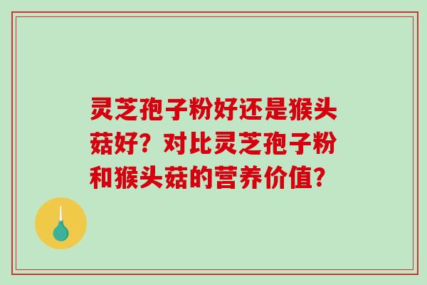 灵芝孢子粉好还是猴头菇好？对比灵芝孢子粉和猴头菇的营养价值？-第1张图片-破壁灵芝孢子粉研究指南